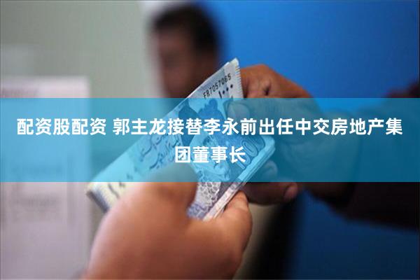 配资股配资 郭主龙接替李永前出任中交房地产集团董事长