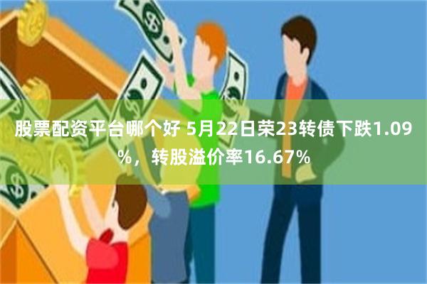 股票配资平台哪个好 5月22日荣23转债下跌1.09%，转股溢价率16.67%