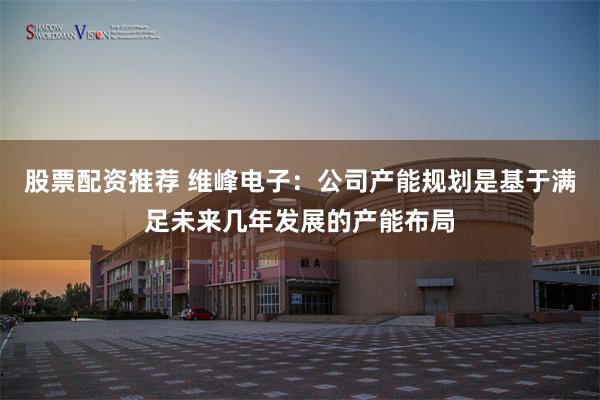 股票配资推荐 维峰电子：公司产能规划是基于满足未来几年发展的产能布局