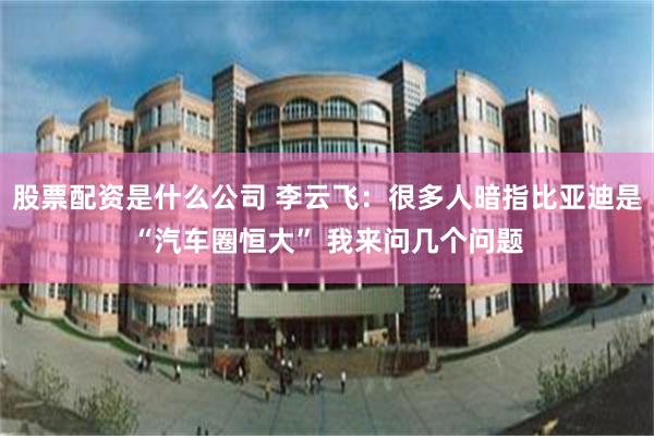 股票配资是什么公司 李云飞：很多人暗指比亚迪是“汽车圈恒大” 我来问几个问题