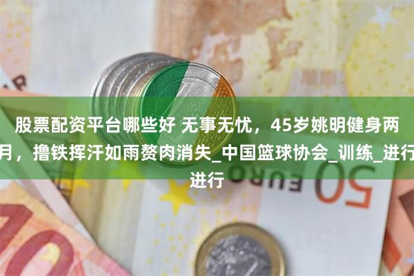 股票配资平台哪些好 无事无忧，45岁姚明健身两月，撸铁挥汗如雨赘肉消失_中国篮球协会_训练_进行