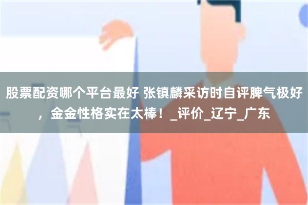 股票配资哪个平台最好 张镇麟采访时自评脾气极好，金金性格实在太棒！_评价_辽宁_广东