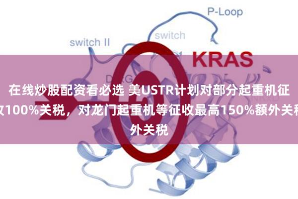 在线炒股配资看必选 美USTR计划对部分起重机征收100%关税，对龙门起重机等征收最高150%额外关税