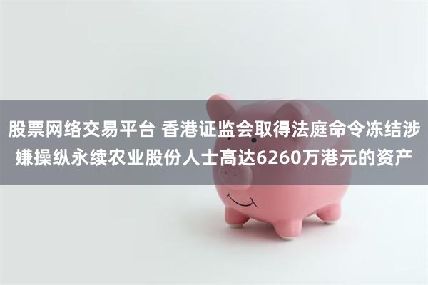 股票网络交易平台 香港证监会取得法庭命令冻结涉嫌操纵永续农业股份人士高达6260万港元的资产
