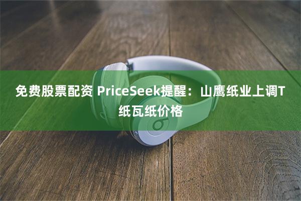 免费股票配资 PriceSeek提醒：山鹰纸业上调T纸瓦纸价格