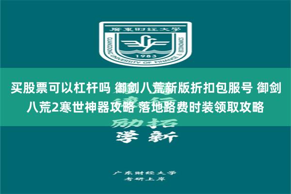 买股票可以杠杆吗 御剑八荒新版折扣包服号 御剑八荒2寒世神器攻略 落地路费时装领取攻略